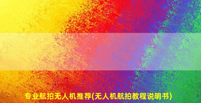 专业航拍无人机推荐(无人机航拍教程说明书)