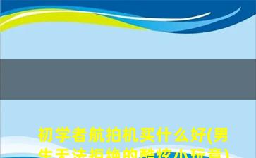 初学者航拍机买什么好(男生无法拒绝的酷炫小玩意)