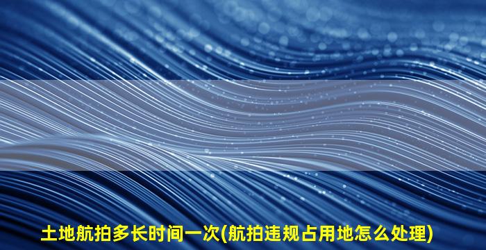 土地航拍多长时间一次(航拍违规占用地怎么处理)