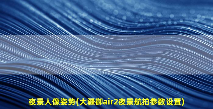 夜景人像姿势(大疆御air2夜景航拍参数设置)