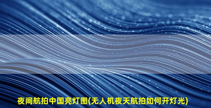 夜间航拍中国亮灯图(无人机夜天航拍如何开灯光)