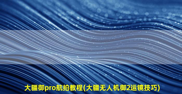 大疆御pro航拍教程(大疆无人机御2运镜技巧)